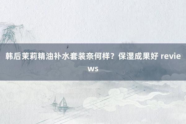韩后茉莉精油补水套装奈何样？保湿成果好 reviews